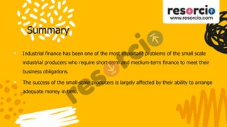Summary
• Industrial finance has been one of the most important problems of the small scale
industrial producers who require short-term and medium-term finance to meet their
business obligations.
• The success of the small-scale producers is largely affected by their ability to arrange
adequate money in time.
 