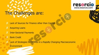 The Challenges are:
✘ Lack of Sources for Finance other than Capital
✘ Acquiring Loans
✘ Inter-Sectorial Payments
✘ Bank Credit
✘ Lack of Strategies for MSMEs in a Rapidly Changing Macroeconomic
Environment
 