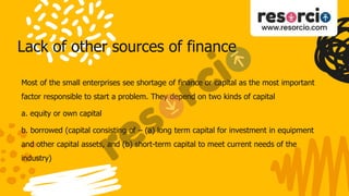 Lack of other sources of finance
Most of the small enterprises see shortage of finance or capital as the most important
factor responsible to start a problem. They depend on two kinds of capital
a. equity or own capital
b. borrowed (capital consisting of – (a) long term capital for investment in equipment
and other capital assets, and (b) short-term capital to meet current needs of the
industry)
 