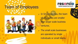 Team of Employees
✘ In Small business, the team
of employees are smaller
than larger scale business
ventures.
✘ The small scale businesses
are operated by single
individuals or small teams.
 