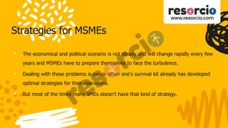 Strategies for MSMEs
• The economical and political scenario is not steady and will change rapidly every few
years and MSMEs have to prepare themselves to face the turbulence.
• Dealing with these problems is easier when one's survival kit already has developed
optimal strategies for their operations.
• But most of the times many SMEs doesn't have that kind of strategy.
 