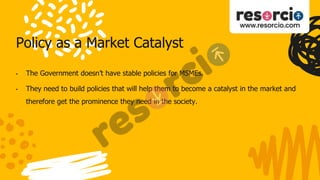 Policy as a Market Catalyst
• The Government doesn’t have stable policies for MSMEs.
• They need to build policies that will help them to become a catalyst in the market and
therefore get the prominence they need in the society.
 