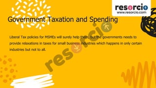Government Taxation and Spending
Liberal Tax policies for MSMEs will surely help them, but the governments needs to
provide relaxations in taxes for small business industries which happens in only certain
industries but not to all.
 