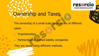 Ownership and Taxes
The ownership of a small scale business are of different
types:
 Proprietorships
 Partnerships or limited liability companies
They are taxed using different methods.
 