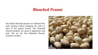 Blanched Peanut
Our Indian blanched peanuts are obtained thru
mild roasting without changing the color or
odor of the peanut kernels. Our blanched
finished products are good in appearance and
taste. We are the best Blanched Peanuts
Exporters in India.
 