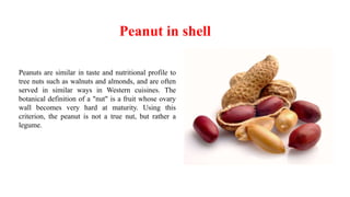 Peanut in shell
Peanuts are similar in taste and nutritional profile to
tree nuts such as walnuts and almonds, and are often
served in similar ways in Western cuisines. The
botanical definition of a "nut" is a fruit whose ovary
wall becomes very hard at maturity. Using this
criterion, the peanut is not a true nut, but rather a
legume.
 