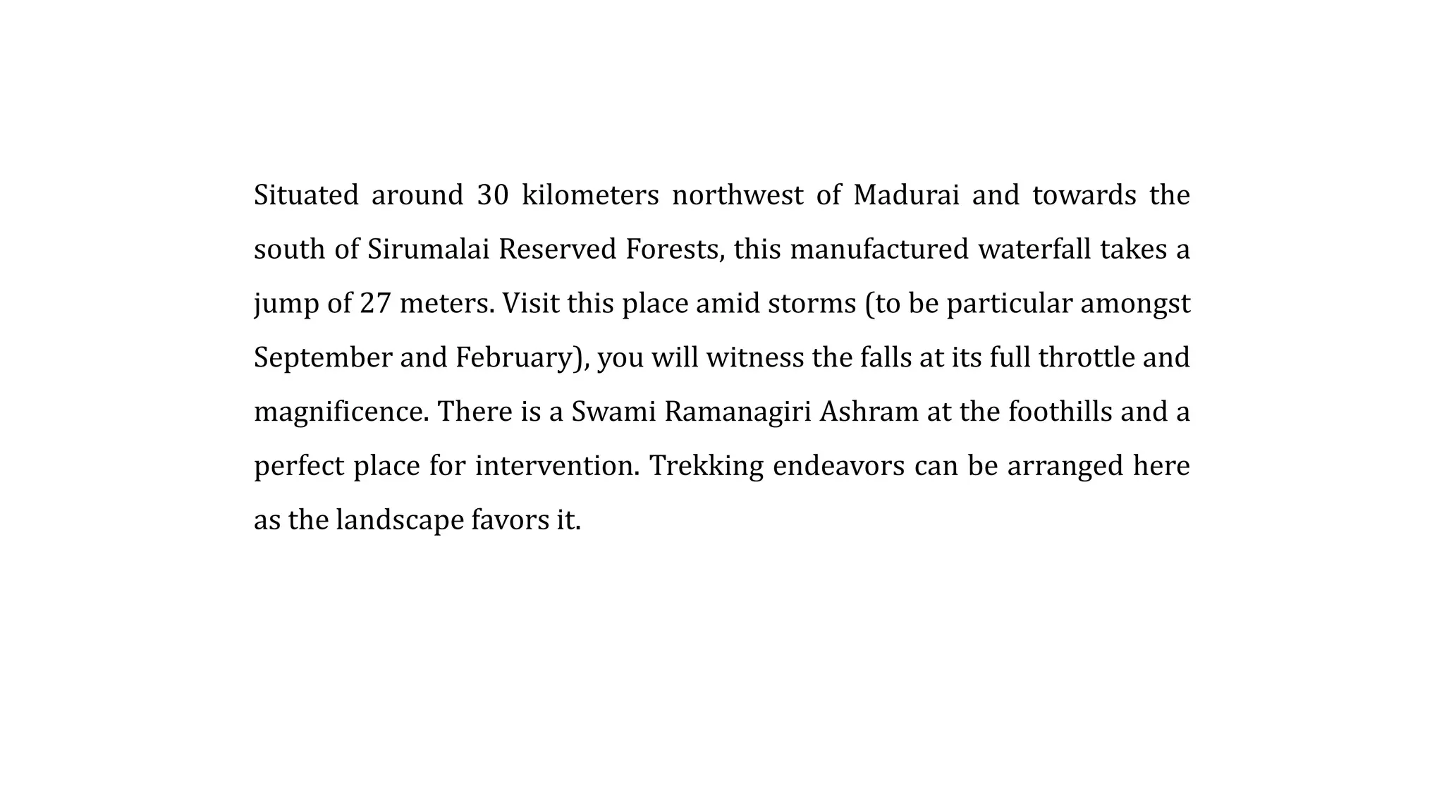 Situated around 30 kilometers northwest of Madurai and towards the
south of Sirumalai Reserved Forests, this manufactured waterfall takes a
jump of 27 meters. Visit this place amid storms (to be particular amongst
September and February), you will witness the falls at its full throttle and
magnificence. There is a Swami Ramanagiri Ashram at the foothills and a
perfect place for intervention. Trekking endeavors can be arranged here
as the landscape favors it.