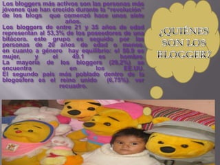 Los bloggers más activos son las personas más
jóvenes que han crecido durante la “revolución”
de los blogs que comenzó hace unos siete
                      años.
Los bloggers de entre 21 y 35 años de edad
representan al 53,3% de los poseedores de una
bitácora. este grupo es seguido por las
personas de 20 años de edad o menos.
en cuanto a género hay equilibrio: el 50.9 es
mujer,    y      el     49.1   es       hombre.
La mayoría de los bloggers (29,2%) se
encuentra              en     los        EE.UU.
El segundo país más poblado dentro de la
blogosfera es el reino unido       (6,75%). ver
                    recuadro.
 
