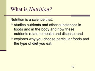 10
What is Nutrition?
Nutrition is a science that:
 studies nutrients and other substances in
foods and in the body and how these
nutrients relate to health and disease, and
 explores why you choose particular foods and
the type of diet you eat.
 