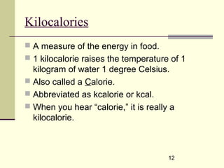 12
Kilocalories
 A measure of the energy in food.
 1 kilocalorie raises the temperature of 1
kilogram of water 1 degree Celsius.
 Also called a Calorie.
 Abbreviated as kcalorie or kcal.
 When you hear “calorie,” it is really a
kilocalorie.
 