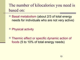 13
The number of kilocalories you need is
based on:
 Basal metabolism (about 2/3 of total energy
needs for individuals who are not very active)
 Physical activity
 Thermic effect or specific dynamic action of
foods (5 to 10% of total energy needs)
 