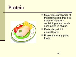 18
Protein
 Major structural parts of
the body’s cells that are
made of nitrogen-
containing amino acids
assembled in chains.
 Particularly rich in
animal foods.
 Present in many plant
foods.
 