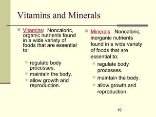 19
Vitamins and Minerals
 Vitamins: Noncaloric,
organic nutrients found
in a wide variety of
foods that are essential
to:
 regulate body
processes.
 maintain the body.
 allow growth and
reproduction.
 Minerals: Noncaloric,
inorganic nutrients
found in a wide variety
of foods that are
essential to:
 regulate body
processes.
 maintain the body.
 allow growth and
reproduction.
 