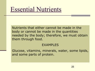 25
Essential Nutrients
Nutrients that either cannot be made in the
body or cannot be made in the quantities
needed by the body; therefore, we must obtain
them through food.
EXAMPLES
Glucose, vitamins, minerals, water, some lipids,
and some parts of protein.
 