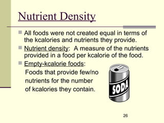 26
Nutrient Density
 All foods were not created equal in terms of
the kcalories and nutrients they provide.
 Nutrient density: A measure of the nutrients
provided in a food per kcalorie of the food.
 Empty-kcalorie foods:
Foods that provide few/no
nutrients for the number
of kcalories they contain.
 