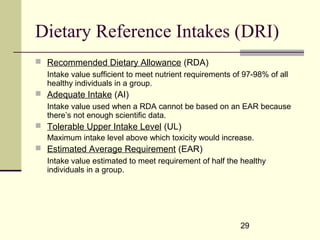 29
Dietary Reference Intakes (DRI)
 Recommended Dietary Allowance (RDA)
Intake value sufficient to meet nutrient requirements of 97-98% of all
healthy individuals in a group.
 Adequate Intake (AI)
Intake value used when a RDA cannot be based on an EAR because
there’s not enough scientific data.
 Tolerable Upper Intake Level (UL)
Maximum intake level above which toxicity would increase.
 Estimated Average Requirement (EAR)
Intake value estimated to meet requirement of half the healthy
individuals in a group.
 