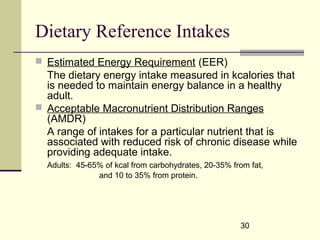 30
Dietary Reference Intakes
 Estimated Energy Requirement (EER)
The dietary energy intake measured in kcalories that
is needed to maintain energy balance in a healthy
adult.
 Acceptable Macronutrient Distribution Ranges
(AMDR)
A range of intakes for a particular nutrient that is
associated with reduced risk of chronic disease while
providing adequate intake.
Adults: 45-65% of kcal from carbohydrates, 20-35% from fat,
and 10 to 35% from protein.
 