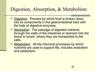 32
Digestion, Absorption, & Metabolism
 Digestion: Process by which food is broken down
into its components in the gastrointestinal tract with
the help of digestive enzymes.
 Absorption: The passage of digested nutrients
through the walls of the intestines or stomach into the
blood or lymph, where they are transported to the
cells.
 Metabolism: All the chemical processes by which
nutrients are used to support life, includes anabolism
and catabolism.
 