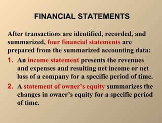 FFIINNAANNCCIIAALL SSTTAATTEEMMEENNTTSS 
After transactions are identified, recorded, and 
summarized, four financial statements are 
prepared from the summarized accounting data: 
1. An income statement presents the revenues 
and expenses and resulting net income or net 
loss of a company for a specific period of time. 
2. A statement of owner’s equity summarizes the 
changes in owner’s equity for a specific period 
of time. 
 