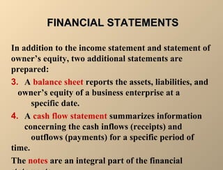FFIINNAANNCCIIAALL SSTTAATTEEMMEENNTTSS 
In addition to the income statement and statement of 
owner’s equity, two additional statements are 
prepared: 
3. A balance sheet reports the assets, liabilities, and 
owner’s equity of a business enterprise at a 
specific date. 
4. A cash flow statement summarizes information 
concerning the cash inflows (receipts) and 
outflows (payments) for a specific period of 
time. 
The notes are an integral part of the financial 
statements. 
 