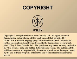 CCOOPPYYRRIIGGHHTT 
Copyright © 2002 John Wiley & Sons Canada, Ltd. All rights reserved. 
Reproduction or translation of this work beyond that permitted by 
CANCOPY (Canadian Reprography Collective) is unlawful. Request for 
further information should be addressed to the Permissions Department, 
John Wiley & Sons Canada, Ltd. The purchaser may make back-up copies for 
his / her own use only and not for distribution or resale. The author and the 
publisher assume no responsibility for errors, omissions, or damages, caused 
by the use of these programs or from the use of the information contained 
herein. 
