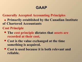 GGAAAAPP 
Generally Accepted Accounting Principles 
 Primarily established by the Canadian Institute 
of Chartered Accountants 
Cost Principle 
The cost principle dictates that assets are 
recorded at their cost. 
Cost is the value exchanged at the time 
something is acquired. 
Cost is used because it is both relevant and 
reliable. 
 