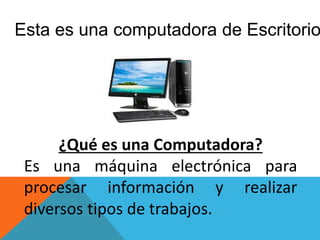 Esta es una computadora de Escritorio
¿Qué es una Computadora?
Es una máquina electrónica para
procesar información y realizar
diversos tipos de trabajos.
 