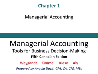 Chapter 1
Managerial Accounting
Managerial Accounting
Tools for Business Decision-Making
Fifth Canadian Edition
Weygandt Kimmel Kieso Aly
Prepared by Angela Davis, CPA, CA, CFE, MSc
 