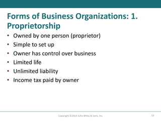 13
Copyright ©2023 John Wiley & Sons, Inc.
Forms of Business Organizations: 1.
Proprietorship
• Owned by one person (proprietor)
• Simple to set up
• Owner has control over business
• Limited life
• Unlimited liability
• Income tax paid by owner
 