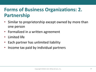 14
Copyright ©2023 John Wiley & Sons, Inc.
Forms of Business Organizations: 2.
Partnership
• Similar to proprietorship except owned by more than
one person
• Formalized in a written agreement
• Limited life
• Each partner has unlimited liability
• Income tax paid by individual partners
 