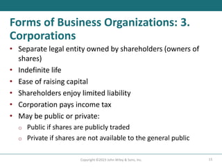 15
Copyright ©2023 John Wiley & Sons, Inc.
Forms of Business Organizations: 3.
Corporations
• Separate legal entity owned by shareholders (owners of
shares)
• Indefinite life
• Ease of raising capital
• Shareholders enjoy limited liability
• Corporation pays income tax
• May be public or private:
o Public if shares are publicly traded
o Private if shares are not available to the general public
 