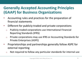 16
Copyright ©2023 John Wiley & Sons, Inc.
Generally Accepted Accounting Principles
(GAAP) for Business Organizations
• Accounting rules and practices for the preparation of
financial statements
• Different for publicly-traded and private corporations
o Publicly-traded corporations use International Financial
Reporting Standards (IFRS)
o Private corporations may use IFRS or Accounting Standards for
Private Enterprises (ASPE)
• Proprietorships and partnerships generally follow ASPE for
external reporting
o Not required to follow any particular standards for internal use
 