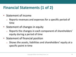24
Copyright ©2023 John Wiley & Sons, Inc.
Financial Statements (1 of 2)
• Statement of income
o Reports revenues and expenses for a specific period of
time
• Statement of changes in equity
o Reports the changes in each component of shareholders’
equity during a period of time
• Statement of financial position
o Shows the assets, liabilities and shareholders’ equity at a
specific point in time
 