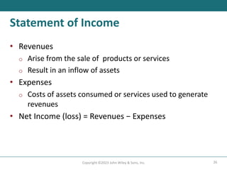 26
Copyright ©2023 John Wiley & Sons, Inc.
Statement of Income
• Revenues
o Arise from the sale of products or services
o Result in an inflow of assets
• Expenses
o Costs of assets consumed or services used to generate
revenues
• Net Income (loss) = Revenues − Expenses
 