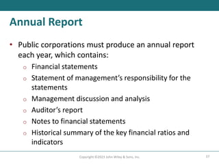 37
Copyright ©2023 John Wiley & Sons, Inc.
Annual Report
• Public corporations must produce an annual report
each year, which contains:
o Financial statements
o Statement of management’s responsibility for the
statements
o Management discussion and analysis
o Auditor’s report
o Notes to financial statements
o Historical summary of the key financial ratios and
indicators
 