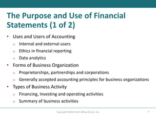 4
Copyright ©2023 John Wiley & Sons, Inc.
The Purpose and Use of Financial
Statements (1 of 2)
• Uses and Users of Accounting
o Internal and external users
o Ethics in financial reporting
o Data analytics
• Forms of Business Organization
o Proprietorships, partnerships and corporations
o Generally accepted accounting principles for business organizations
• Types of Business Activity
o Financing, Investing and operating activities
o Summary of business activities
 