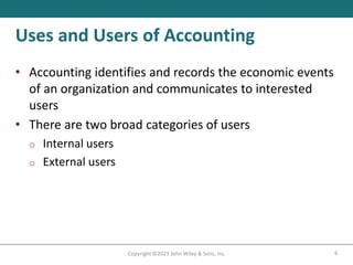 6
Copyright ©2023 John Wiley & Sons, Inc.
Uses and Users of Accounting
• Accounting identifies and records the economic events
of an organization and communicates to interested
users
• There are two broad categories of users
o Internal users
o External users
 