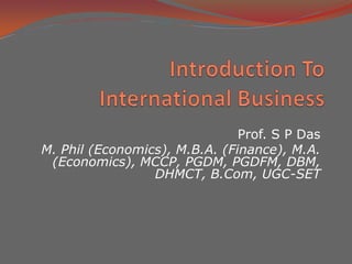 Introduction To International Business,[object Object],Prof. S P Das,[object Object],M. Phil (Economics), M.B.A. (Finance), M.A. (Economics), MCCP, PGDM, PGDFM, DBM, DHMCT, B.Com, UGC-SET,[object Object]