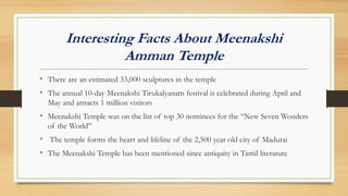 Interesting Facts About Meenakshi
Amman Temple
• There are an estimated 33,000 sculptures in the temple
• The annual 10-day Meenakshi Tirukalyanam festival is celebrated during April and
May and attracts 1 million visitors
• Meenakshi Temple was on the list of top 30 nominees for the “New Seven Wonders
of the World”
• The temple forms the heart and lifeline of the 2,500 year old city of Madurai
• The Meenakshi Temple has been mentioned since antiquity in Tamil literature
 
