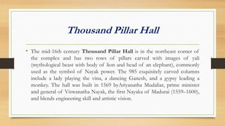 Thousand Pillar Hall
• The mid-16th century Thousand Pillar Hall is in the northeast corner of
the complex and has two rows of pillars carved with images of yali
(mythological beast with body of lion and head of an elephant), commonly
used as the symbol of Nayak power. The 985 exquisitely carved columns
include a lady playing the vina, a dancing Ganesh, and a gypsy leading a
monkey. The hall was built in 1569 byAriyanatha Mudaliar, prime minister
and general of Viswanatha Nayak, the first Nayaka of Madurai (1559–1600),
and blends engineering skill and artistic vision.
 