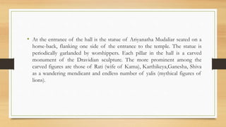 • At the entrance of the hall is the statue of Ariyanatha Mudaliar seated on a
horse-back, flanking one side of the entrance to the temple. The statue is
periodically garlanded by worshippers. Each pillar in the hall is a carved
monument of the Dravidian sculpture. The more prominent among the
carved figures are those of Rati (wife of Kama), Karthikeya,Ganesha, Shiva
as a wandering mendicant and endless number of yalis (mythical figures of
lions).
 