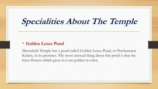 Specialities About The Temple
• Golden Lotus Pond
Meenakshi Temple has a pond called Golden Lotus Pond, or Porthamarai
Kulam, in its premises. The most unusual thing about this pond is that the
lotus flowers which grow in it are golden in color.
 
