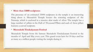 • More than 33000 sculptures
The presence of an estimated 33000 sculptures in the temple is an interesting
thing about it. Meenakshi Temple houses the towering sculpture of the
Nataraja, which is enclosed in a massive altar made of silver. The temple has a
large number of pillars in the Hall of Thousand Pillars and each of these pillars
features a carved sculpture.
• Meenakshi Tirukalyanam Festival
Meenakshi Temple hosts the famous Meenakshi Tirukalyanam Festival in the
months of April and May every year. This grand event lasts for 10 days and has
as many as a million people visiting the temple during it.
 