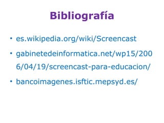 Bibliografía
• es.wikipedia.org/wiki/Screencast
• gabinetedeinformatica.net/wp15/200
6/04/19/screencast-para-educacion/
• bancoimagenes.isftic.mepsyd.es/
 