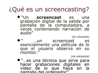 ¿Qué es un screencasting?
“Un screencast es una
grabación digital de la salida por
pantalla de la computadora, a
veces conteniendo narración de
audio”
(de wikipedia)
“ …un screencast es
esencialmente una película de lo
que el usuario observa en su
monitor.”
(de wikipedia)
“…es una técnica que sirve para
hacer grabaciones digitales en
vídeo de lo que haya en la
 