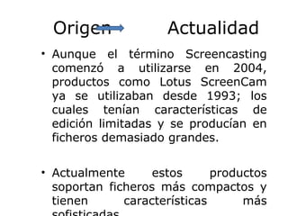 Origen Actualidad
• Aunque el término Screencasting
comenzó a utilizarse en 2004,
productos como Lotus ScreenCam
ya se utilizaban desde 1993; los
cuales tenían características de
edición limitadas y se producían en
ficheros demasiado grandes.
• Actualmente estos productos
soportan ficheros más compactos y
tienen características más
 
