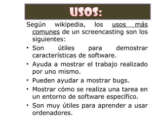 .
Según wikipedia, los usos más
comunes de un screencasting son los
siguientes:
• Son útiles para demostrar
características de software.
• Ayuda a mostrar el trabajo realizado
por uno mismo.
• Pueden ayudar a mostrar bugs.
• Mostrar cómo se realiza una tarea en
un entorno de software específico.
• Son muy útiles para aprender a usar
ordenadores.
 