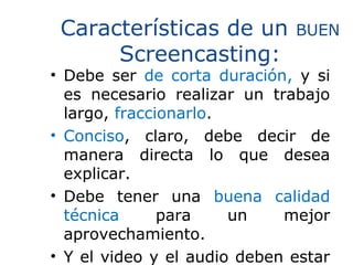 Características de un BUEN
Screencasting:
• Debe ser de corta duración, y si
es necesario realizar un trabajo
largo, fraccionarlo.
• Conciso, claro, debe decir de
manera directa lo que desea
explicar.
• Debe tener una buena calidad
técnica para un mejor
aprovechamiento.
• Y el video y el audio deben estar
 