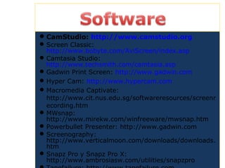 CamStudio: http://www.camstudio.org
Screen Classic:
http://www.bobyte.com/AviScreen/index.asp
Camtasia Studio:
http://www.techsmith.com/camtasia.asp
Gadwin Print Screen: http://www.gadwin.com
Hyper Cam: http://www.hypercam.com
Macromedia Captivate:
http://www.cit.nus.edu.sg/softwareresources/screenr
ecording.htm
MWsnap:
http://www.mirekw.com/winfreeware/mwsnap.htm
Powerbullet Presenter: http://www.gadwin.com
Screenography:
http://www.verticalmoon.com/downloads/downloads.
htm
Snapz Pro y Snapz Pro X:
http://www.ambrosiasw.com/utilities/snapzpro
 