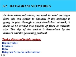 8-2 DATAGRAM NETWORKS

  In data communications, we need to send messages
  from one end system to another. If the message is
  going to pass through a packet-switched network, it
  needs to be divided into packets of fixed or variable
  size. The size of the packet is determined by the
  network and the governing protocol.

 Topics discussed in this section:
 Routing Table
 Efficiency
 Delay
 Datagram Networks in the Internet
8.14
 
